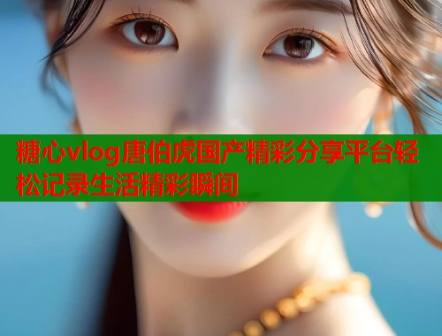 糖心vlog唐伯虎国产精彩分享平台轻松记录生活精彩瞬间