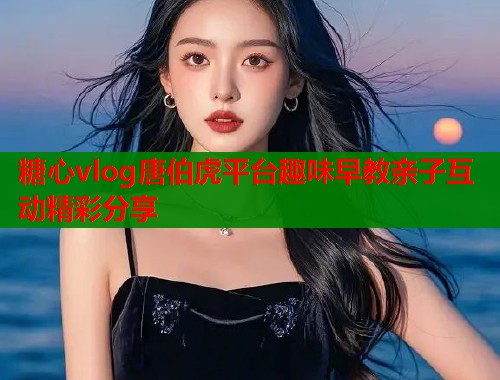 糖心vlog唐伯虎平台趣味早教亲子互动精彩分享