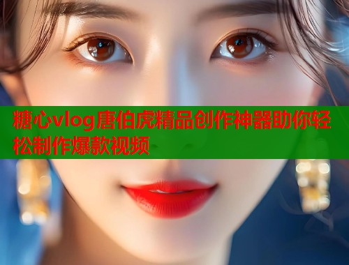 糖心vlog唐伯虎精品创作神器助你轻松制作爆款视频