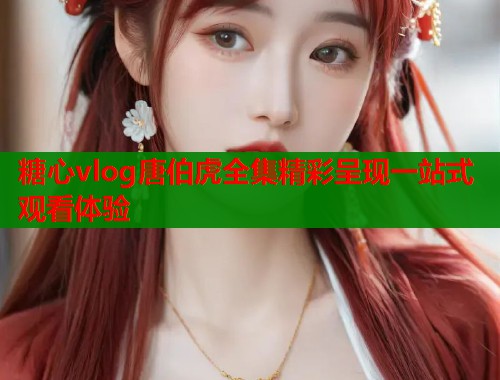 糖心vlog唐伯虎全集精彩呈现一站式观看体验