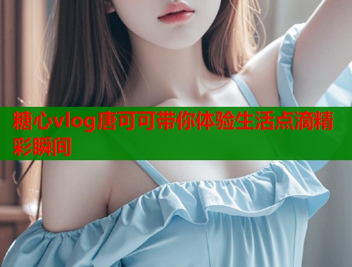 糖心vlog唐可可带你体验生活点滴精彩瞬间