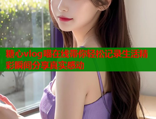 糖心vlog喵在线带你轻松记录生活精彩瞬间分享真实感动