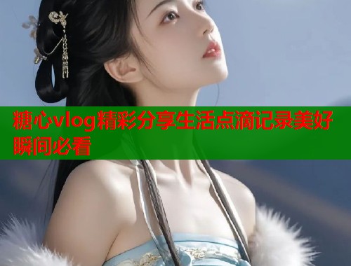 糖心vlog精彩分享生活点滴记录美好瞬间必看
