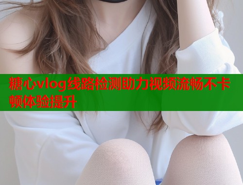 糖心vlog线路检测助力视频流畅不卡顿体验提升