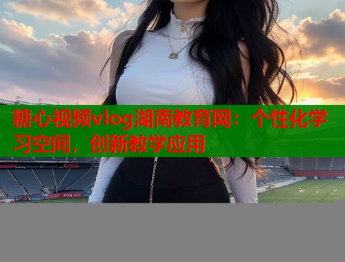 糖心视频vlog湖南教育网：个性化学习空间，创新教学应用