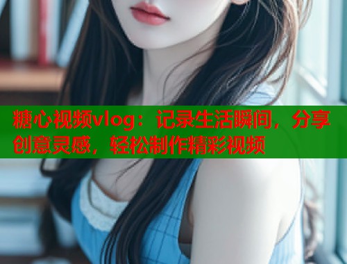 糖心视频vlog：记录生活瞬间，分享创意灵感，轻松制作精彩视频