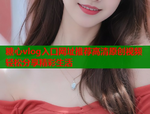 糖心vlog入口网址推荐高清原创视频轻松分享精彩生活