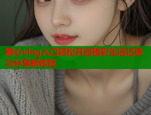 糖心vlog入口轻松开启精彩生活记录与分享新体验