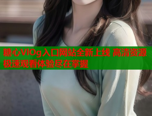 糖心VlOg入口网站全新上线 高清资源极速观看体验尽在掌握