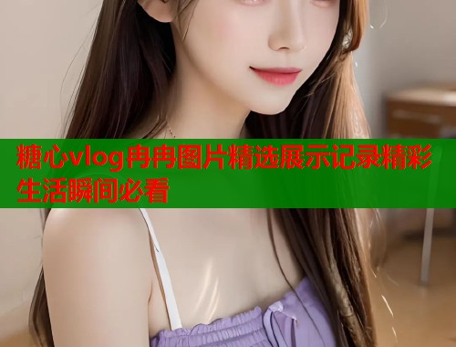糖心vlog冉冉图片精选展示记录精彩生活瞬间必看