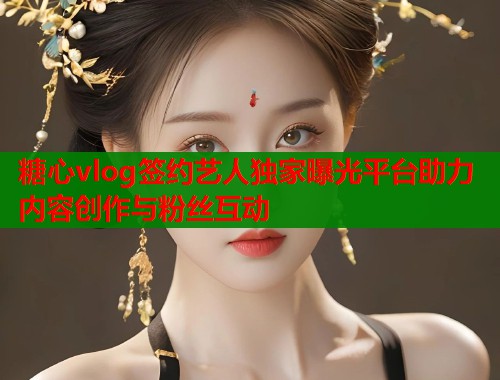 糖心vlog签约艺人独家曝光平台助力内容创作与粉丝互动
