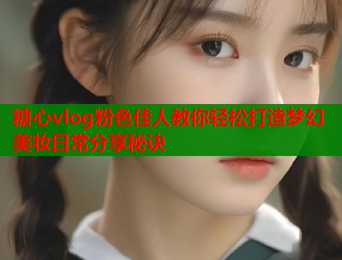 糖心vlog粉色佳人教你轻松打造梦幻美妆日常分享秘诀