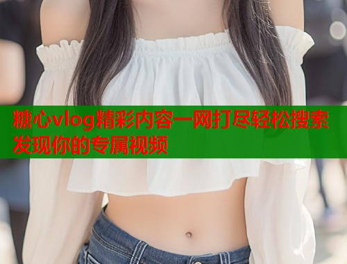 糖心vlog精彩内容一网打尽轻松搜索发现你的专属视频