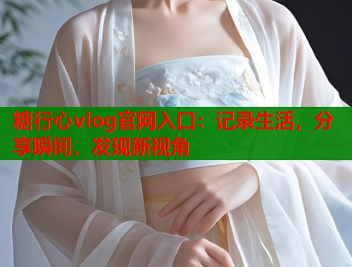 糖行心vlog官网入口：记录生活，分享瞬间，发现新视角