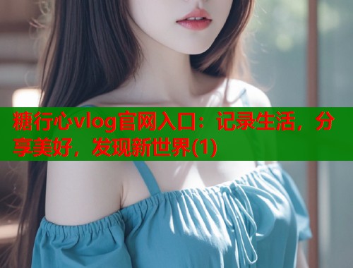 糖行心vlog官网入口：记录生活，分享美好，发现新世界(1)