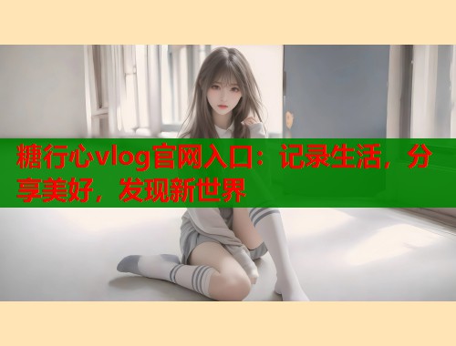 糖行心vlog官网入口：记录生活，分享美好，发现新世界