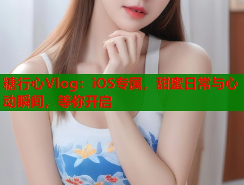 糖行心Vlog：iOS专属，甜蜜日常与心动瞬间，等你开启