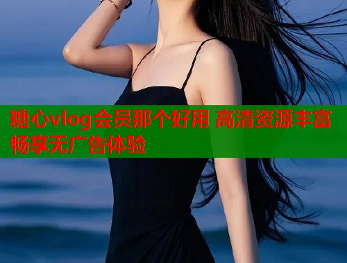 糖心vlog会员那个好用 高清资源丰富畅享无广告体验