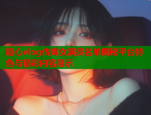 糖心vlog传媒女演员名单揭秘平台特色与精彩内容展示