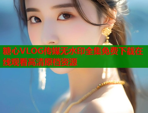 糖心VLOG传媒无水印全集免费下载在线观看高清原档资源