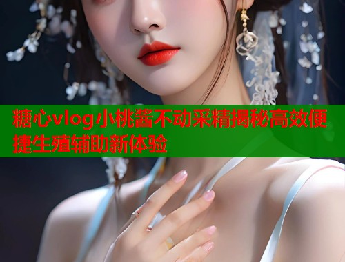 糖心vlog小桃酱不动采精揭秘高效便捷生殖辅助新体验
