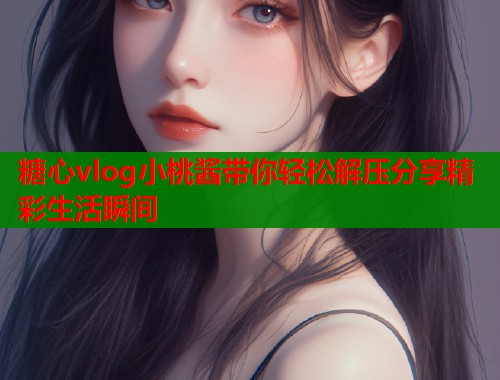 糖心vlog小桃酱带你轻松解压分享精彩生活瞬间