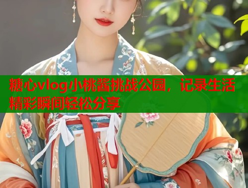 糖心vlog小桃酱挑战公园，记录生活精彩瞬间轻松分享
