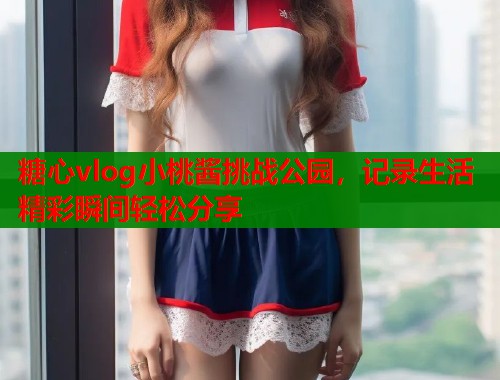 糖心vlog小桃酱挑战公园，记录生活精彩瞬间轻松分享