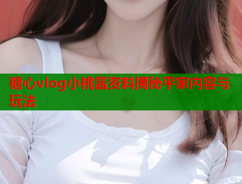 糖心vlog小桃酱资料揭秘平家内容与玩法