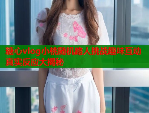 糖心vlog小桃随机路人挑战趣味互动真实反应大揭秘