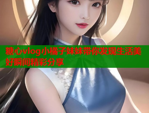 糖心vlog小橘子妹妹带你发现生活美好瞬间精彩分享