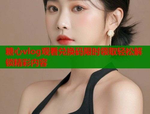 糖心vlog观看兑换码限时领取轻松解锁精彩内容