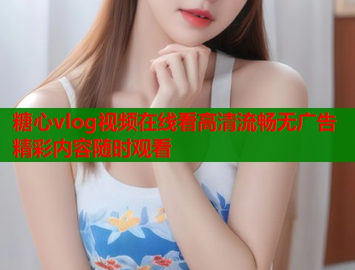 糖心vlog视频在线看高清流畅无广告精彩内容随时观看