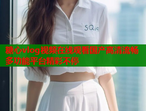糖心vlog视频在线观看国产高清流畅多功能平台精彩不停