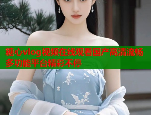 糖心vlog视频在线观看国产高清流畅多功能平台精彩不停