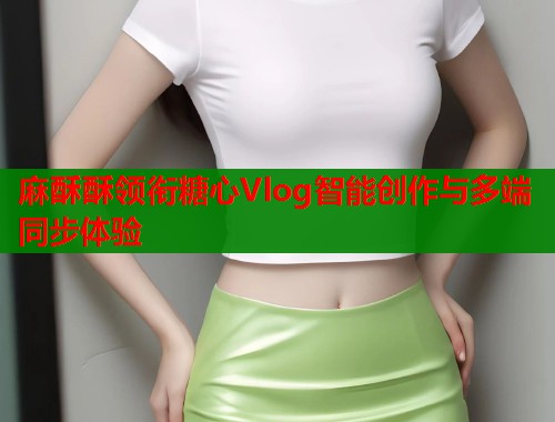 麻酥酥领衔糖心Vlog智能创作与多端同步体验