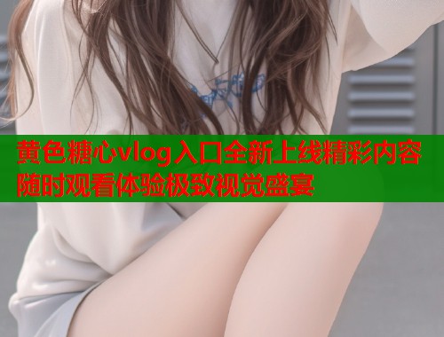 黄色糖心vlog入口全新上线精彩内容随时观看体验极致视觉盛宴