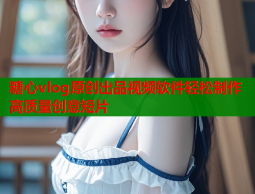 糖心vlog原创出品视频软件轻松制作高质量创意短片