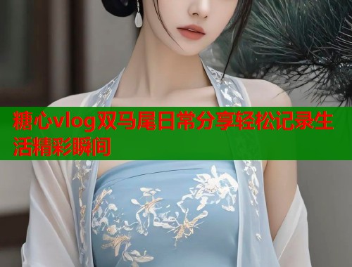 糖心vlog双马尾日常分享轻松记录生活精彩瞬间