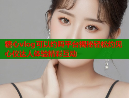 糖心vlog可以约吗平台揭秘轻松约见心仪达人体验精彩互动