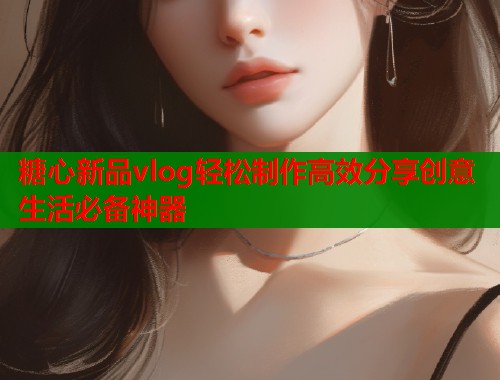 糖心新品vlog轻松制作高效分享创意生活必备神器