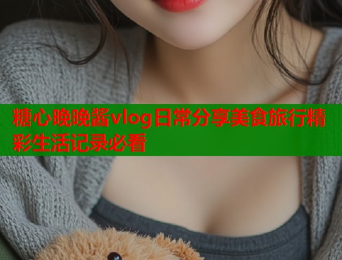 糖心晚晚酱vlog日常分享美食旅行精彩生活记录必看
