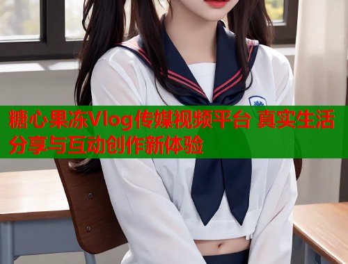 糖心果冻Vlog传媒视频平台 真实生活分享与互动创作新体验