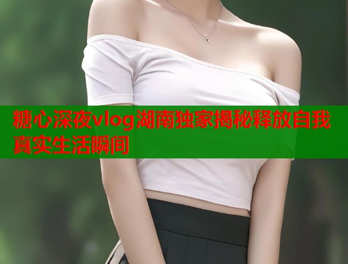 糖心深夜vlog湖南独家揭秘释放自我真实生活瞬间