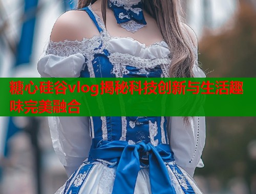 糖心硅谷vlog揭秘科技创新与生活趣味完美融合