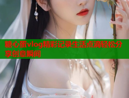 糖心蛋vlog精彩记录生活点滴轻松分享创意瞬间