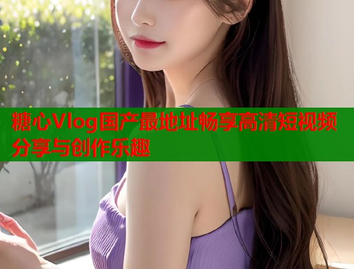 糖心Vlog国产最地址畅享高清短视频分享与创作乐趣