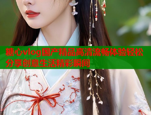 糖心vlog国产精品高清流畅体验轻松分享创意生活精彩瞬间