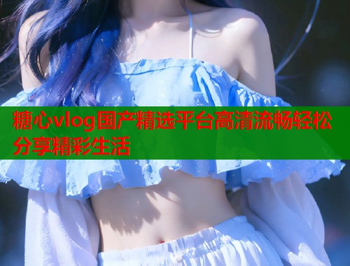 糖心vlog国产精选平台高清流畅轻松分享精彩生活