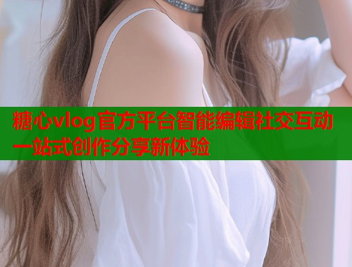 糖心vlog官方平台智能编辑社交互动一站式创作分享新体验